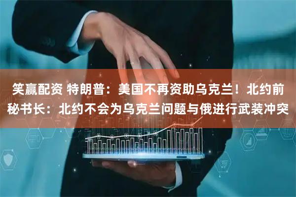 笑赢配资 特朗普：美国不再资助乌克兰！北约前秘书长：北约不会为乌克兰问题与俄进行武装冲突