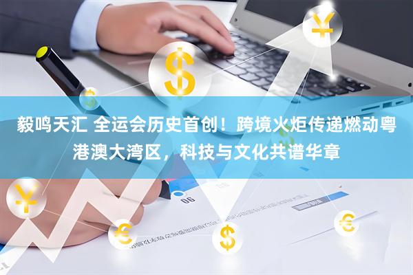 毅鸣天汇 全运会历史首创!跨境火炬传递燃动粤港澳大湾区,科技与文化共谱华章