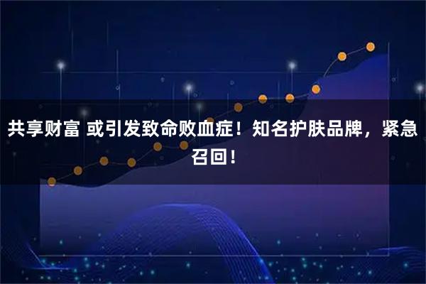 共享财富 或引发致命败血症！知名护肤品牌，紧急召回！