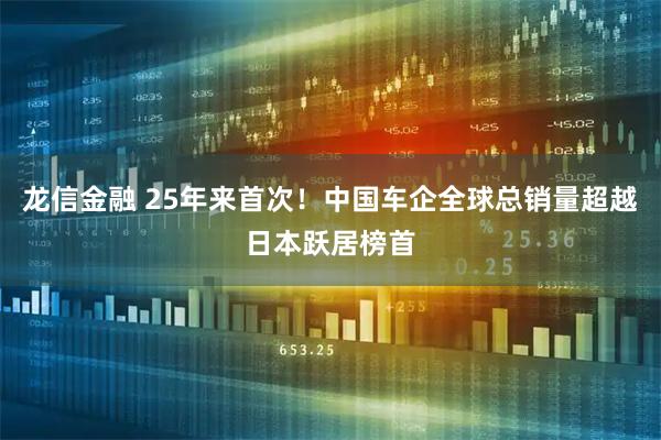 龙信金融 25年来首次！中国车企全球总销量超越日本跃居榜首