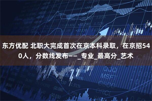 东方优配 北职大完成首次在京本科录取，在京招540人，分数线发布——_专业_最高分_艺术