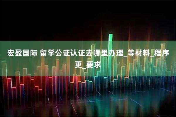 宏盈国际 留学公证认证去哪里办理_等材料_程序更_要求
