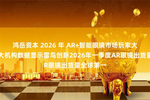鸿岳资本 2026 年 AR+智能眼镜市场玩家大洗牌，三大机构数据显示雷鸟创新2026年一季度AR眼镜出货量全球第一